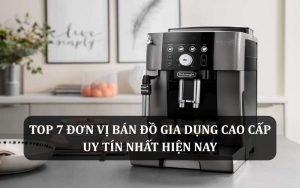 Top 7 đơn vị bán đồ gia dụng cao cấp uy tín nhất hiện nay